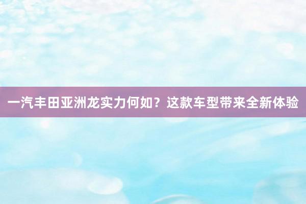 一汽丰田亚洲龙实力何如？这款车型带来全新体验